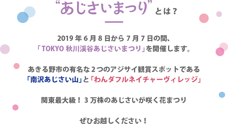 ”あじさいまつり”とは? 2019年6月8日から7月7日の間、「TOKYO 秋川渓谷あじさいまつり」を開催します。　あきる野市の有名な2つのアイサイ鑑賞スポットである「南沢あじさい山」と「わんダフルネイチャーヴィレッジ」　関東最大級！ 3万株のあじさいが咲く花まつり　ぜひお越しください！