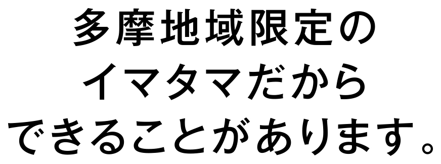 多摩地域限定のイマタマだからできることがあります