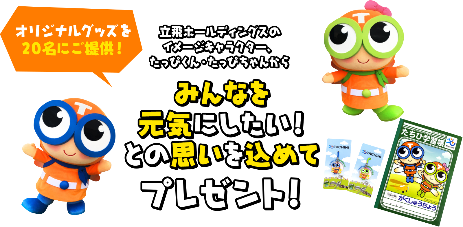 オリジナルグッズを20名にご提供! 立飛ホールディングスのイメージキャラクター、たっぴくん・たっぴちゃんから みんなを元気にしたい!との思いを込めてプレゼント!